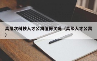 高层次科技人才公寓值得买吗（高级人才公寓）