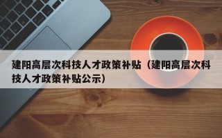 建阳高层次科技人才政策补贴（建阳高层次科技人才政策补贴公示）