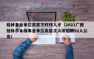 桂林事业单位高层次科技人才（2021广西桂林市本级事业单位高层次人才招聘92人公告）