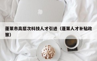 蓬莱市高层次科技人才引进（蓬莱人才补贴政策）