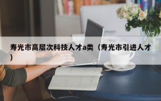 寿光市高层次科技人才a类（寿光市引进人才）