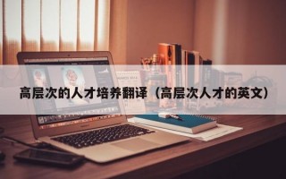 高层次的人才培养翻译（高层次人才的英文）