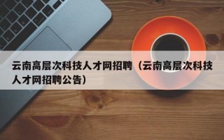 云南高层次科技人才网招聘（云南高层次科技人才网招聘公告）