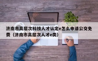 济南市高层次科技人才认定e怎么申请公交免费（济南市高层次人才e类）