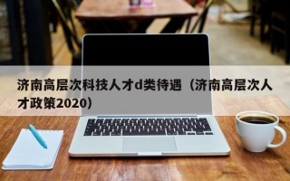 济南高层次科技人才d类待遇（济南高层次人才政策2020）