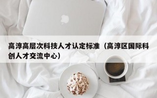 高淳高层次科技人才认定标准（高淳区国际科创人才交流中心）