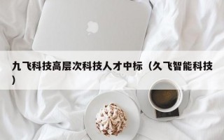 九飞科技高层次科技人才中标（久飞智能科技）