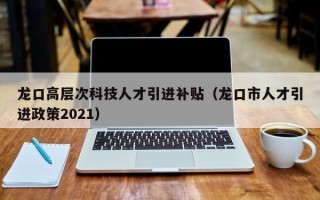 龙口高层次科技人才引进补贴（龙口市人才引进政策2021）