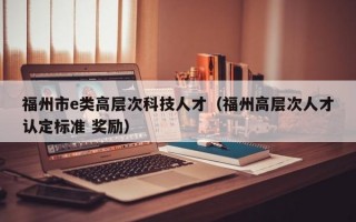 福州市e类高层次科技人才（福州高层次人才认定标准 奖励）