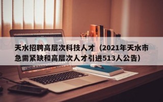 天水招聘高层次科技人才（2021年天水市急需紧缺和高层次人才引进513人公告）