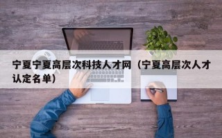 宁夏宁夏高层次科技人才网（宁夏高层次人才认定名单）