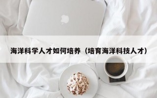 海洋科学人才如何培养（培育海洋科技人才）