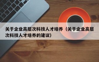 关于企业高层次科技人才培养（关于企业高层次科技人才培养的建议）