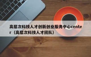 高层次科技人才创新创业服务中心center（高层次科技人才团队）