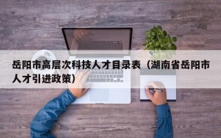 岳阳市高层次科技人才目录表（湖南省岳阳市人才引进政策）