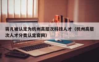 蒋凡被认定为杭州高层次科技人才（杭州高层次人才分类认定官网）