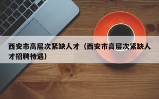 西安市高层次紧缺人才（西安市高层次紧缺人才招聘待遇）