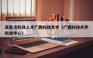 高层次科技人才广西科技大学（广西科技大学科创中心）