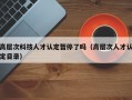 高层次科技人才认定暂停了吗（高层次人才认定目录）