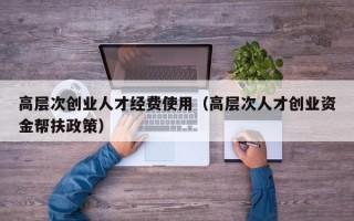 高层次创业人才经费使用（高层次人才创业资金帮扶政策）