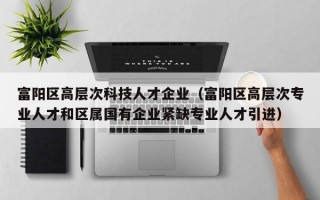 富阳区高层次科技人才企业（富阳区高层次专业人才和区属国有企业紧缺专业人才引进）