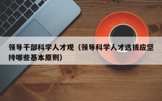 领导干部科学人才观（领导科学人才选拔应坚持哪些基本原则）