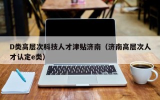 D类高层次科技人才津贴济南（济南高层次人才认定e类）