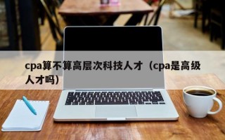 cpa算不算高层次科技人才（cpa是高级人才吗）