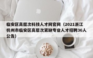 临安区高层次科技人才网官网（2021浙江杭州市临安区高层次紧缺专业人才招聘36人公告）