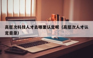 高层次科技人才去哪里认定呢（高层次人才认定目录）