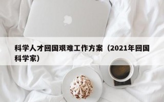 科学人才回国艰难工作方案（2021年回国科学家）