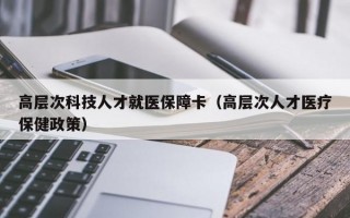 高层次科技人才就医保障卡（高层次人才医疗保健政策）