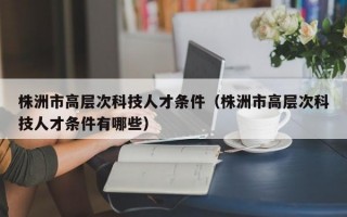株洲市高层次科技人才条件（株洲市高层次科技人才条件有哪些）