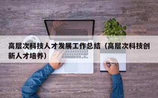 高层次科技人才发展工作总结（高层次科技创新人才培养）