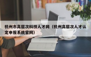 杭州市高层次科技人才网（杭州高层次人才认定申报系统官网）