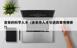 吉安的科学人才（吉安市人才引进政策有哪些?）