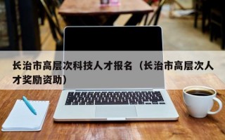 长治市高层次科技人才报名（长治市高层次人才奖励资助）