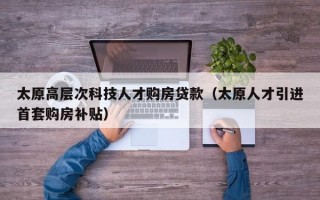 太原高层次科技人才购房贷款（太原人才引进首套购房补贴）