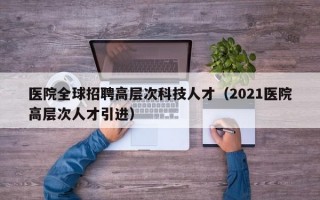医院全球招聘高层次科技人才（2021医院高层次人才引进）