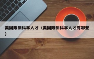 美国限制科学人才（美国限制科学人才有哪些）
