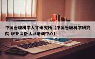 中国管理科学人才研究所（中国管理科学研究院 职业资格认证培训中心）