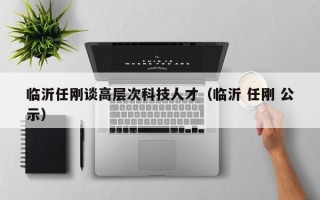临沂任刚谈高层次科技人才（临沂 任刚 公示）