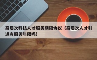 高层次科技人才服务期限协议（高层次人才引进有服务年限吗）
