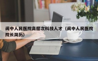 阆中人民医院高层次科技人才（阆中人民医院院长简历）