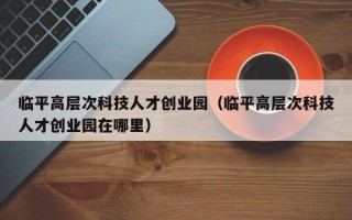 临平高层次科技人才创业园（临平高层次科技人才创业园在哪里）