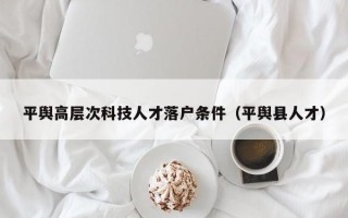 平舆高层次科技人才落户条件（平舆县人才）