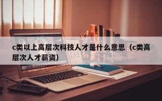 c类以上高层次科技人才是什么意思（c类高层次人才薪资）