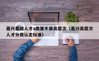嘉兴基础人才a类算不算高层次（嘉兴高层次人才分类认定标准）