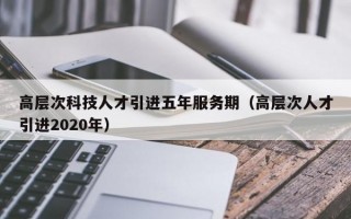 高层次科技人才引进五年服务期（高层次人才引进2020年）