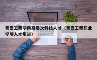 青岛工程学院高层次科技人才（青岛工程职业学院人才引进）